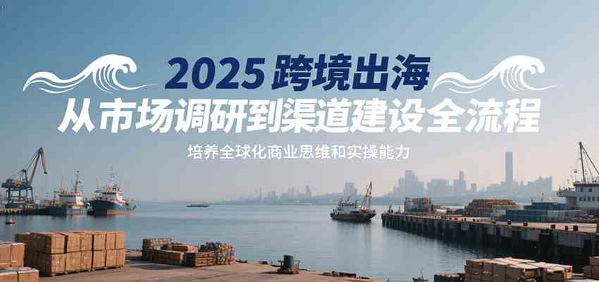 2025跨境出海从市场调研到渠道建设全流程，培养全球化商业思维和实操能力-水水网赚