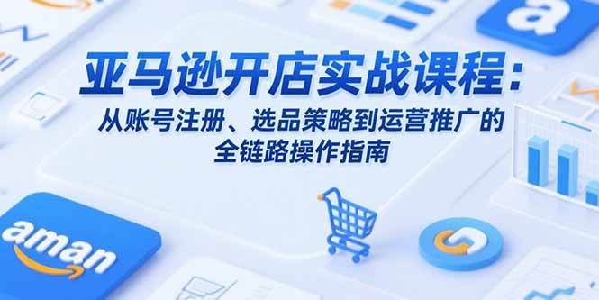 （15439期）亚马逊开店实战课程：从账号注册、选品策略到运营推广的全链路操作指南-水水网赚