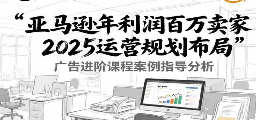 亚马逊年利润百万卖家2025运营规划布局，广告进阶课程案例指导分析-水水网赚