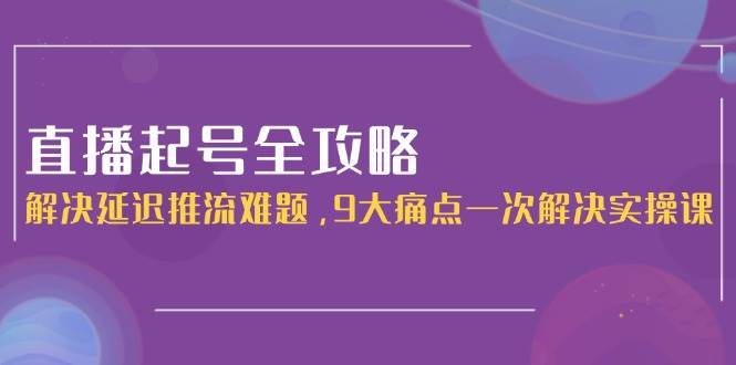 （15043期）直播起号全攻略：解决延迟推流难题，9大痛点一次解决实操课-水水网赚