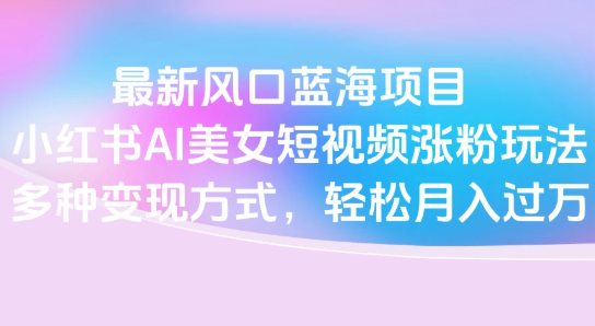 最新风口蓝海项目，小红书AI美女短视频涨粉玩法，多种变现方式轻松月入过万-水水网赚