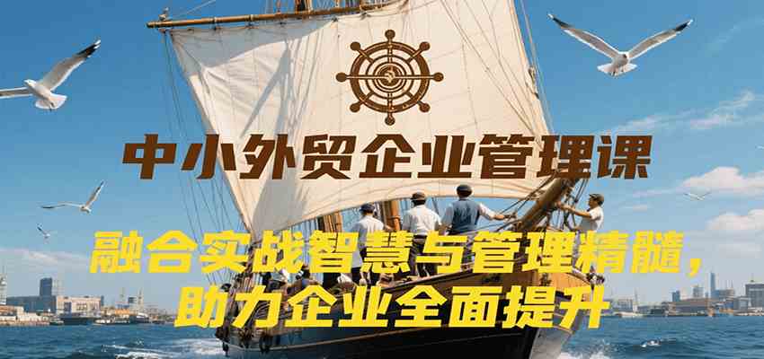 中小外贸企业管理课，融合实战智慧与管理精髓，助力企业全面提升管理水平-水水网赚