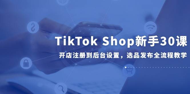 （14960期）TikTok Shop新手30课，开店注册到后台设置，选品发布全流程教学-水水网赚