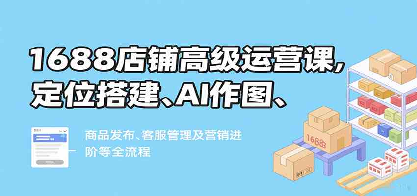 1688店铺高级运营课，定位搭建、AI作图、商品发布、客服管理及营销进阶等全流程-水水网赚