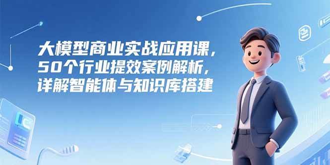（15274期）大模型商业实战应用课，50个行业提效案例解析，详解智能体与知识库搭建-水水网赚