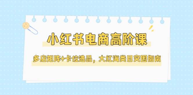 小红书电商高阶课，多店矩阵+卡位选品，大红海类目突围指南（更新5月）-水水网赚